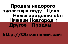 Продам недорого туалетную воду › Цена ­ 800 - Нижегородская обл., Нижний Новгород г. Другое » Продам   